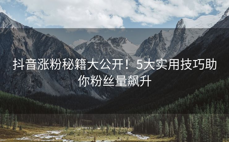 抖音涨粉秘籍大公开！5大实用技巧助你粉丝量飙升