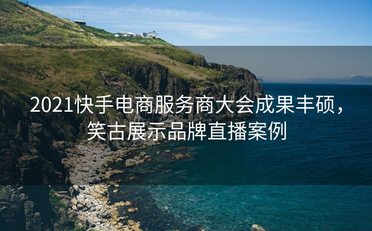 2021快手电商服务商大会成果丰硕,笑古展示品牌直播案例