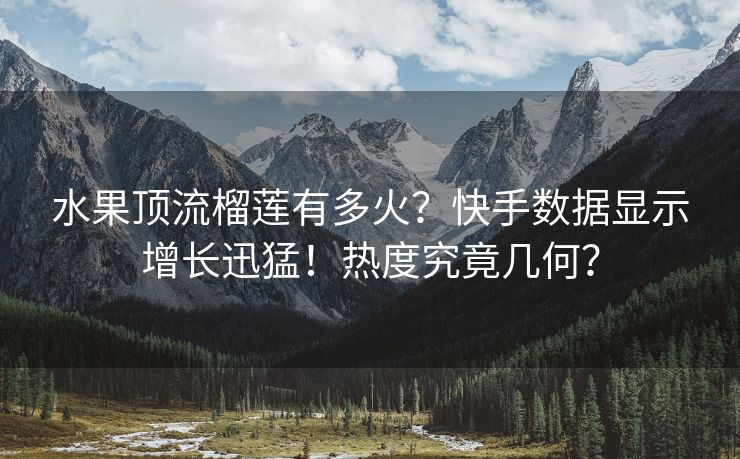 水果顶流榴莲有多火?快手数据显示增长迅猛!热度究竟几何?
