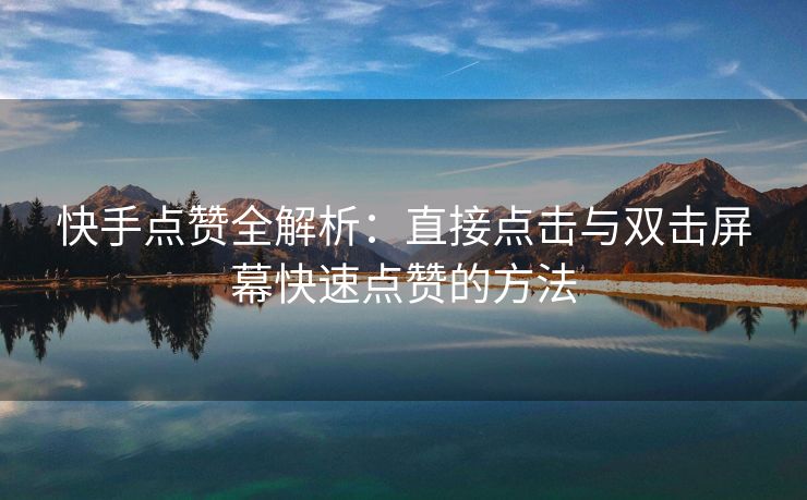 快手点赞全解析：直接点击与双击屏幕快速点赞的方法