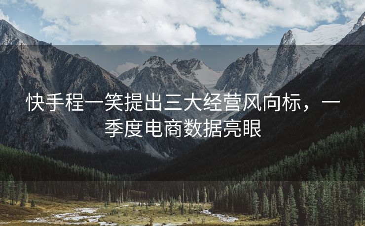 快手程一笑提出三大经营风向标，一季度电商数据亮眼