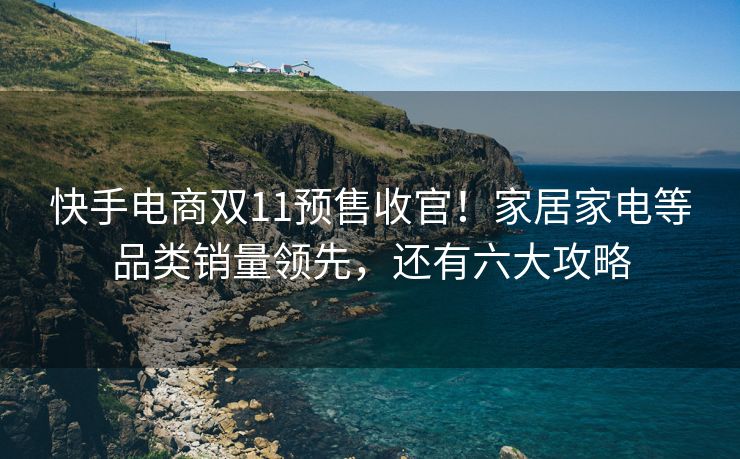 快手电商双11预售收官！家居家电等品类销量领先，还有六大攻略