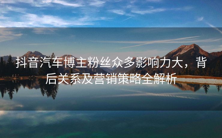 抖音汽车博主粉丝众多影响力大，背后关系及营销策略全解析