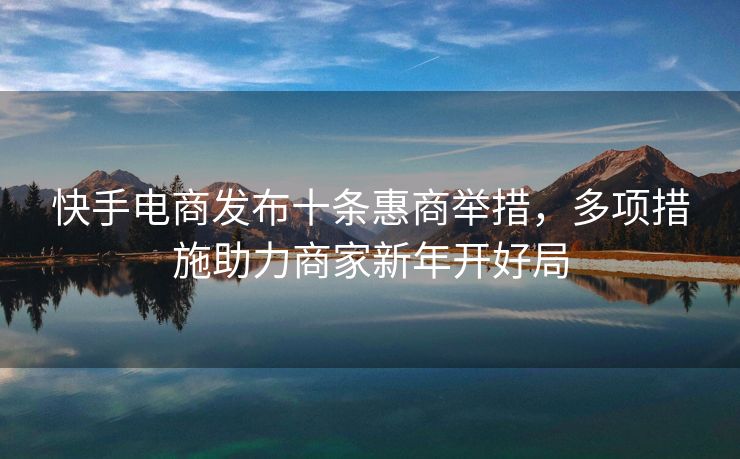 快手电商发布十条惠商举措，多项措施助力商家新年开好局