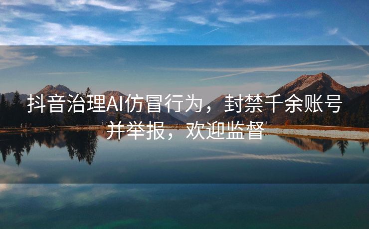 抖音治理AI仿冒行为，封禁千余账号并举报，欢迎监督