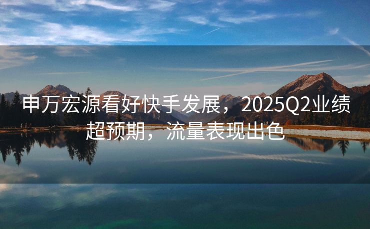 申万宏源看好快手发展，2025Q2业绩超预期，流量表现出色