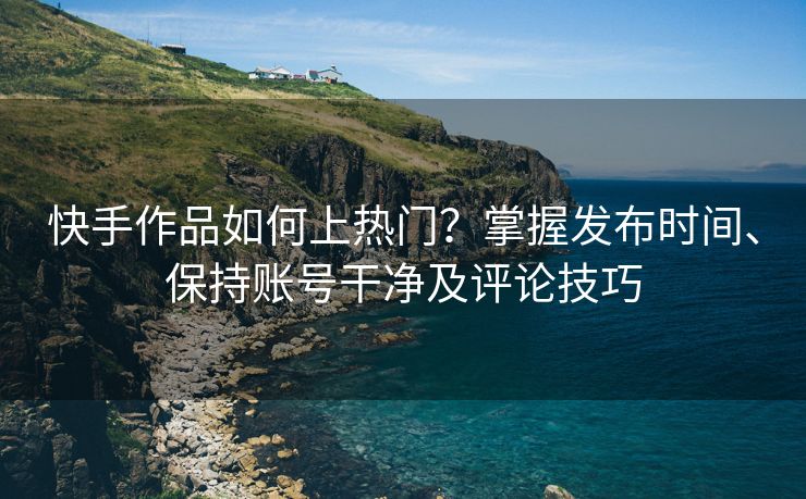 快手作品如何上热门？掌握发布时间、保持账号干净及评论技巧