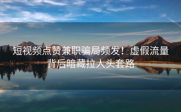短视频点赞兼职骗局频发！虚假流量背后暗藏拉人头套路