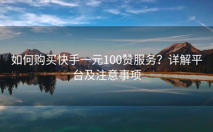 如何购买快手一元100赞服务？详解平台及注意事项