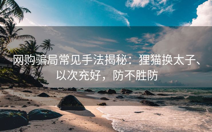 网购骗局常见手法揭秘：狸猫换太子、以次充好，防不胜防