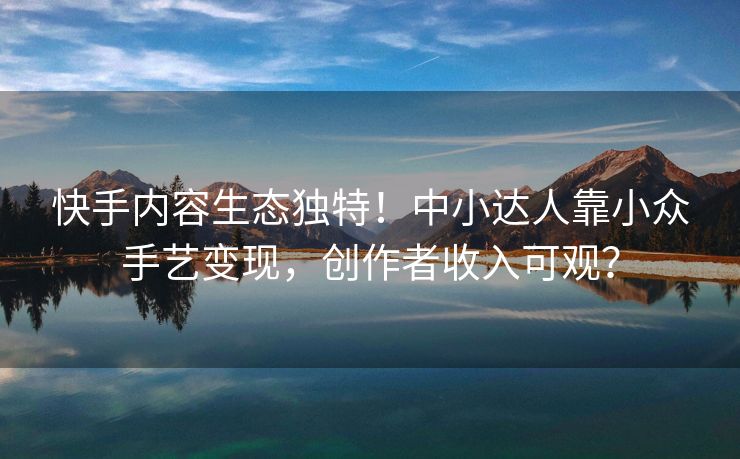 快手内容生态独特！中小达人靠小众手艺变现，创作者收入可观？