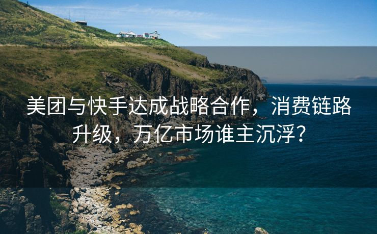 美团与快手达成战略合作，消费链路升级，万亿市场谁主沉浮？