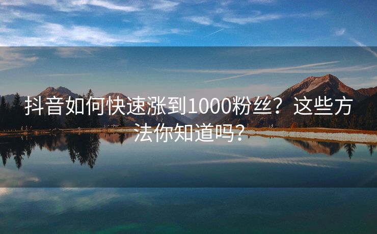 抖音如何快速涨到1000粉丝？这些方法你知道吗？