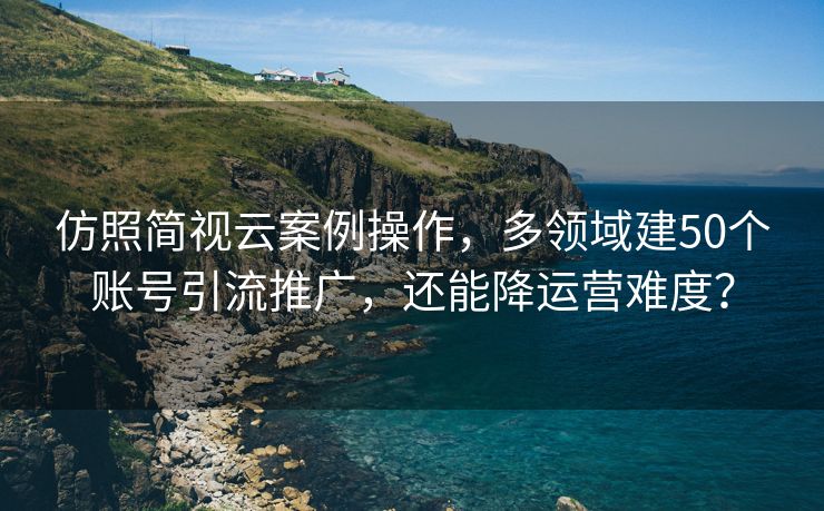 仿照简视云案例操作，多领域建50个账号引流推广，还能降运营难度？