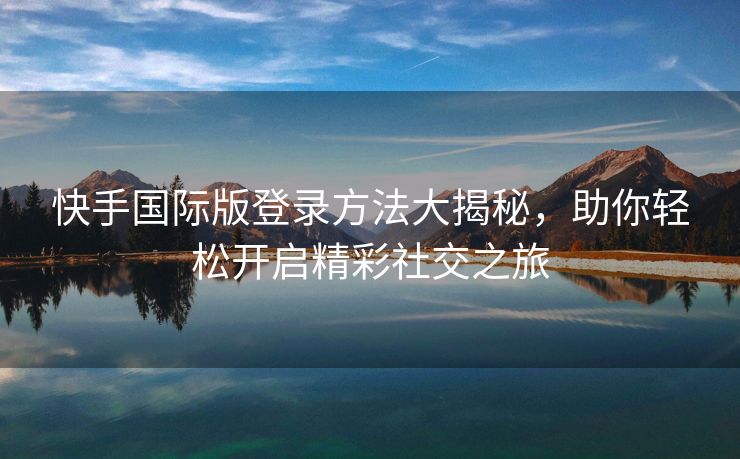 快手国际版登录方法大揭秘，助你轻松开启精彩社交之旅