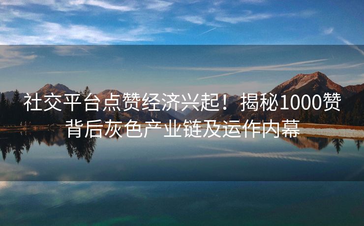 社交平台点赞经济兴起！揭秘1000赞背后灰色产业链及运作内幕