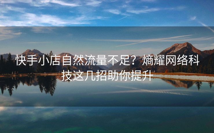 快手小店自然流量不足？熵耀网络科技这几招助你提升