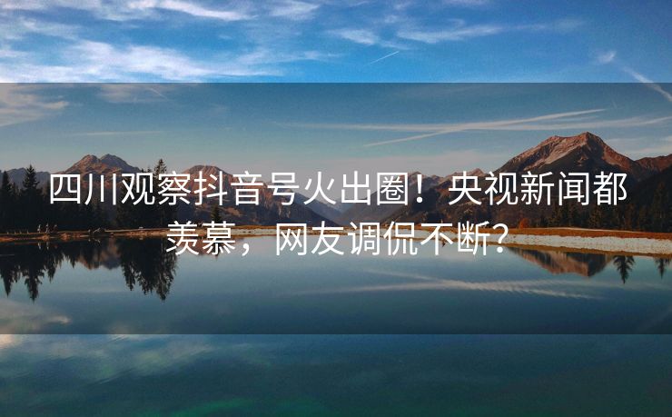 四川观察抖音号火出圈！央视新闻都羡慕，网友调侃不断？