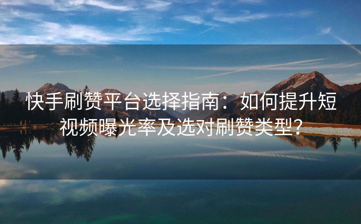 快手刷赞平台选择指南：如何提升短视频曝光率及选对刷赞类型？