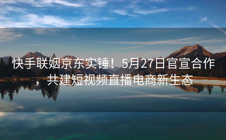 快手联姻京东实锤！5月27日官宣合作，共建短视频直播电商新生态