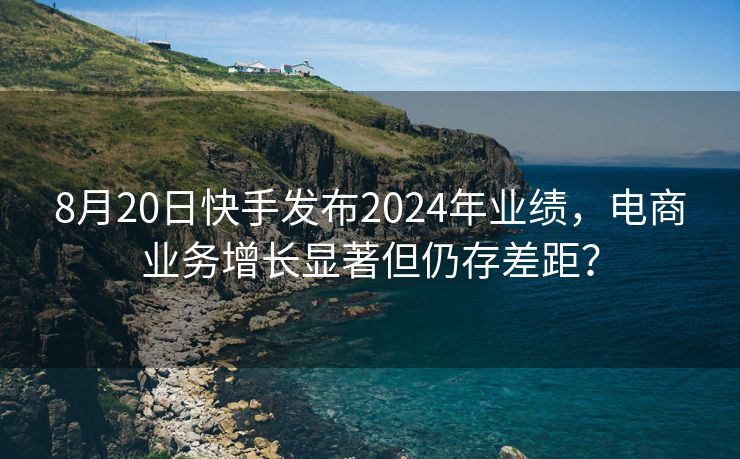 8月20日快手发布2024年业绩，电商业务增长显著但仍存差距？
