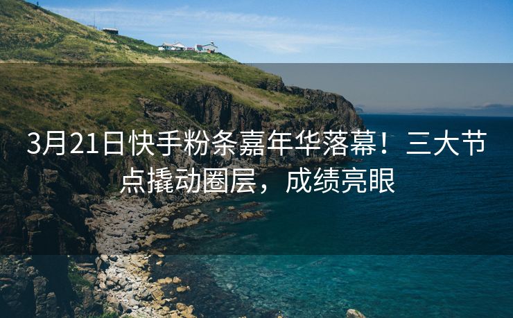 3月21日快手粉条嘉年华落幕！三大节点撬动圈层，成绩亮眼