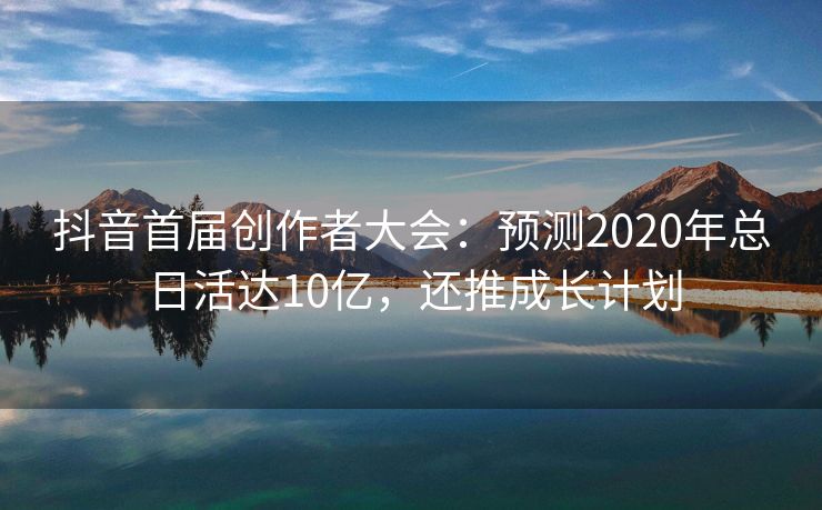 抖音首届创作者大会：预测2020年总日活达10亿，还推成长计划