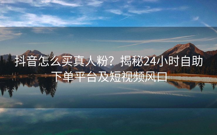 抖音怎么买真人粉？揭秘24小时自助下单平台及短视频风口