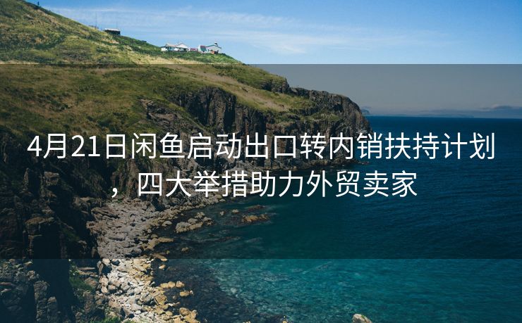 4月21日闲鱼启动出口转内销扶持计划，四大举措助力外贸卖家