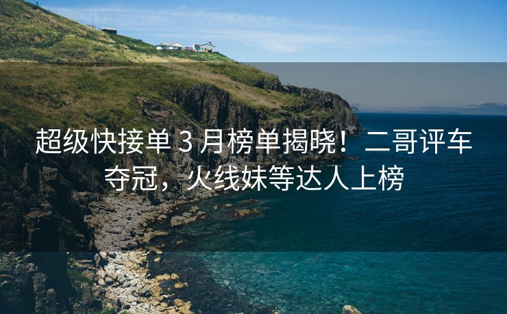超级快接单 3 月榜单揭晓！二哥评车夺冠，火线妹等达人上榜