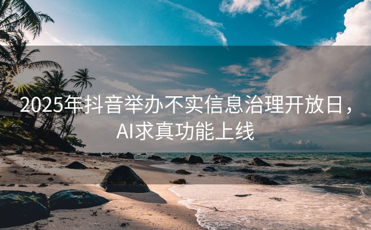 2025年抖音举办不实信息治理开放日，AI求真功能上线