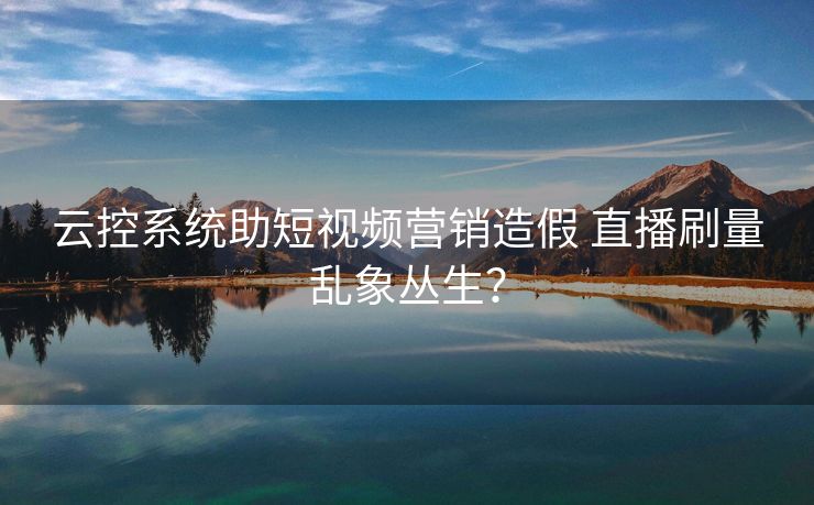 云控系统助短视频营销造假 直播刷量乱象丛生？