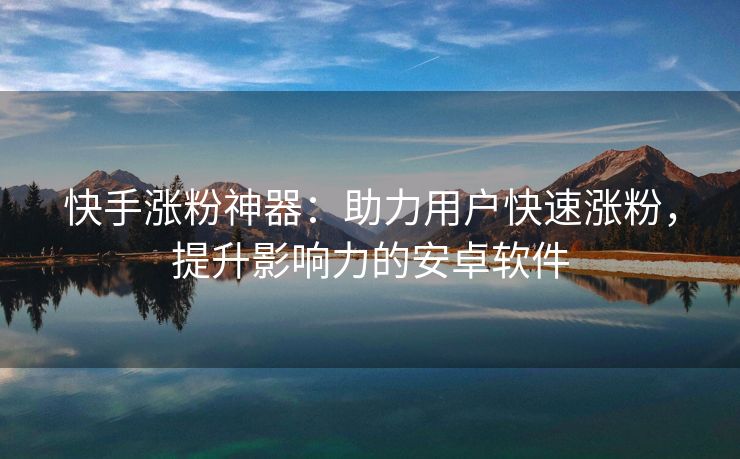快手涨粉神器：助力用户快速涨粉，提升影响力的安卓软件