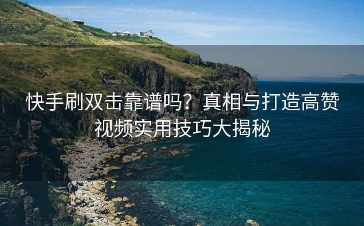 快手刷双击靠谱吗？真相与打造高赞视频实用技巧大揭秘