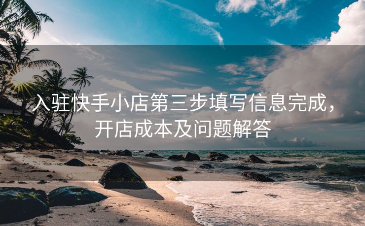 入驻快手小店第三步填写信息完成，开店成本及问题解答