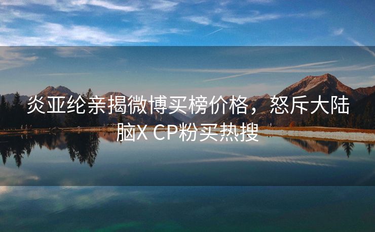 炎亚纶亲揭微博买榜价格，怒斥大陆脑X CP粉买热搜