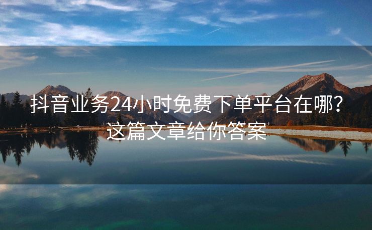抖音业务24小时免费下单平台在哪？这篇文章给你答案