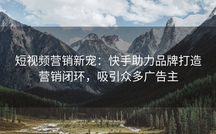 短视频营销新宠：快手助力品牌打造营销闭环，吸引众多广告主