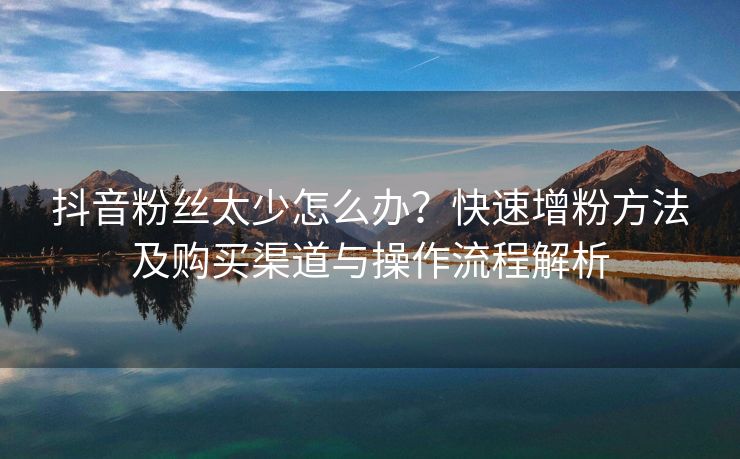 抖音粉丝太少怎么办？快速增粉方法及购买渠道与操作流程解析