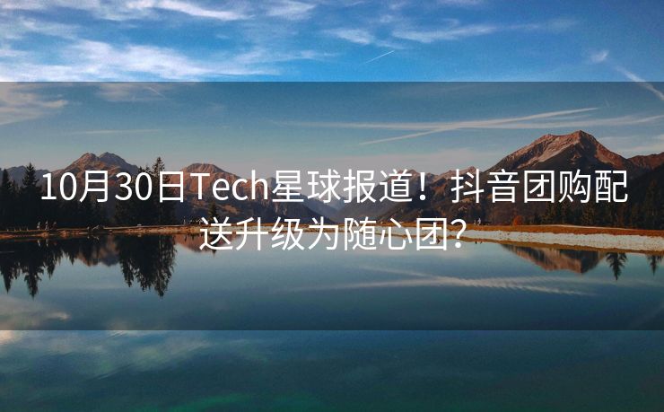 10月30日Tech星球报道！抖音团购配送升级为随心团？