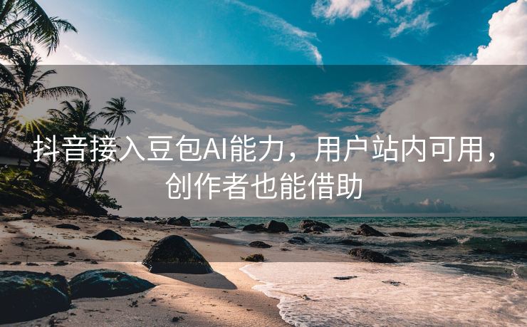 抖音接入豆包AI能力，用户站内可用，创作者也能借助