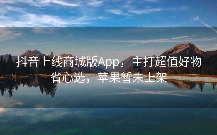 抖音上线商城版App，主打超值好物省心选，苹果暂未上架