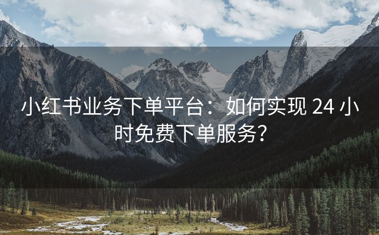 小红书业务下单平台：如何实现 24 小时免费下单服务？
