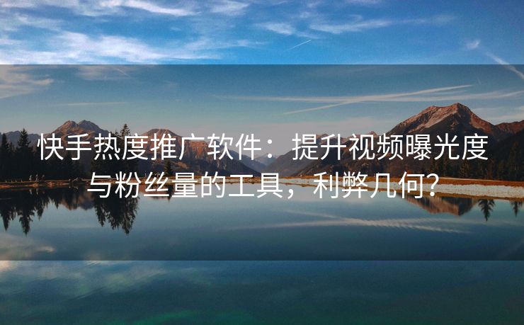 快手热度推广软件：提升视频曝光度与粉丝量的工具，利弊几何？
