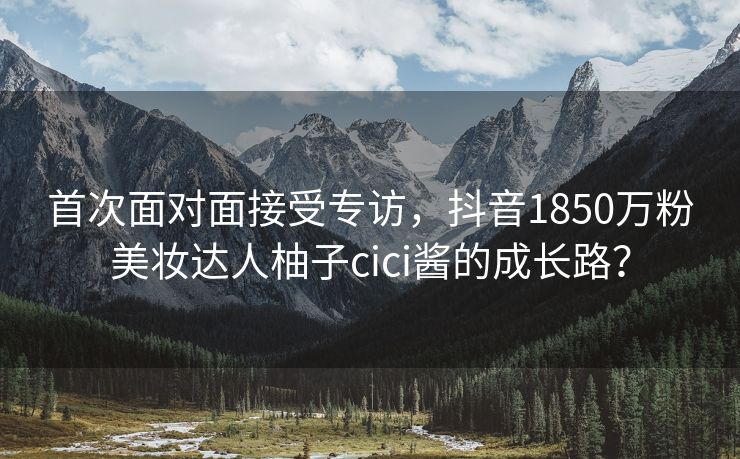 首次面对面接受专访，抖音1850万粉美妆达人柚子cici酱的成长路？