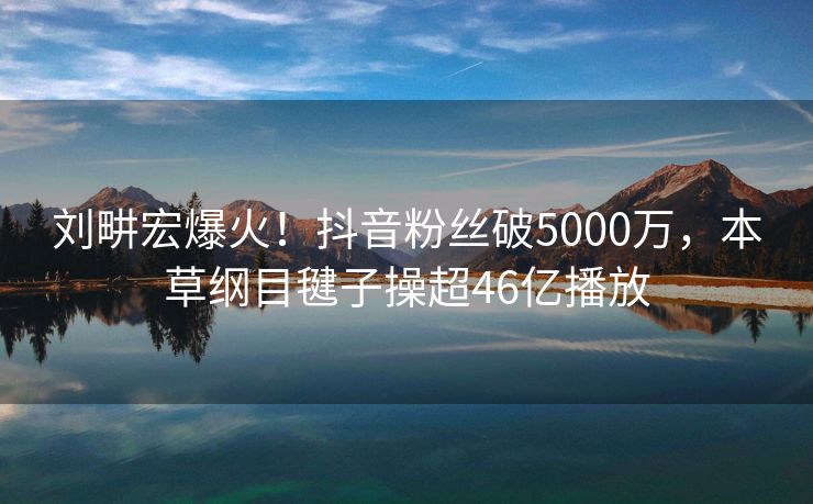 刘畊宏爆火！抖音粉丝破5000万，本草纲目毽子操超46亿播放