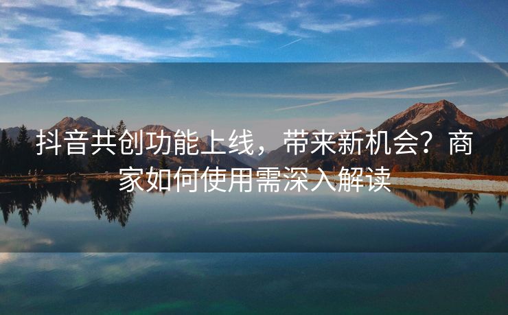 抖音共创功能上线，带来新机会？商家如何使用需深入解读