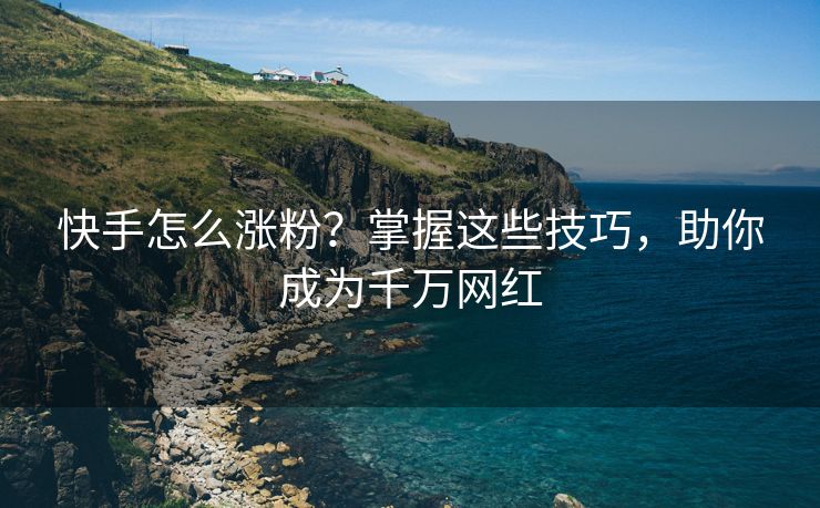快手怎么涨粉？掌握这些技巧，助你成为千万网红