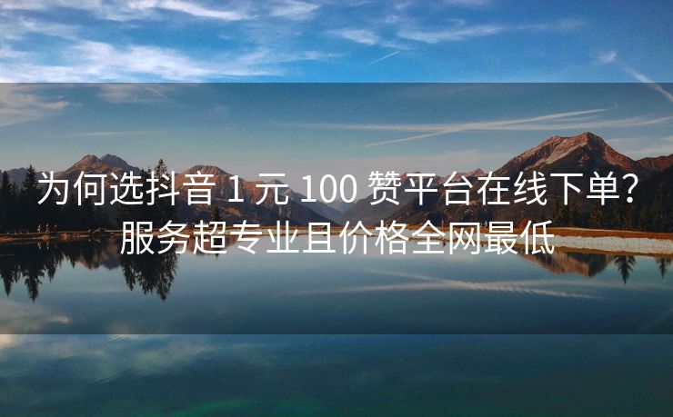 为何选抖音 1 元 100 赞平台在线下单？服务超专业且价格全网最低
