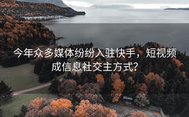 今年众多媒体纷纷入驻快手，短视频成信息社交主方式？